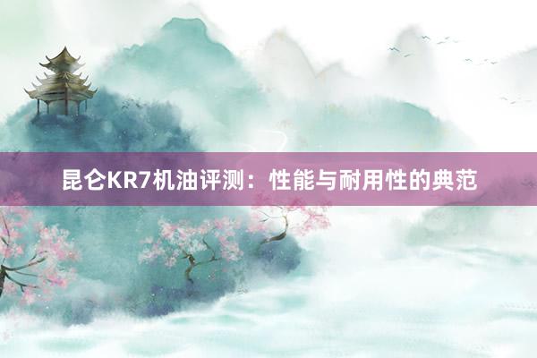 昆仑KR7机油评测：性能与耐用性的典范